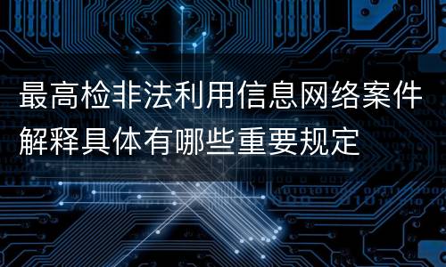 最高检非法利用信息网络案件解释具体有哪些重要规定