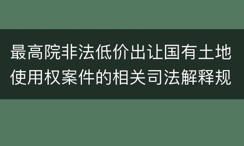 最高院非法低价出让国有土地使用权案件的相关司法解释规定有哪些主要内容