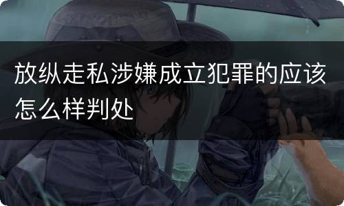 放纵走私涉嫌成立犯罪的应该怎么样判处