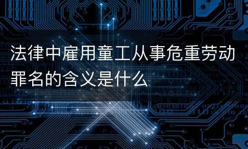 法律中雇用童工从事危重劳动罪名的含义是什么