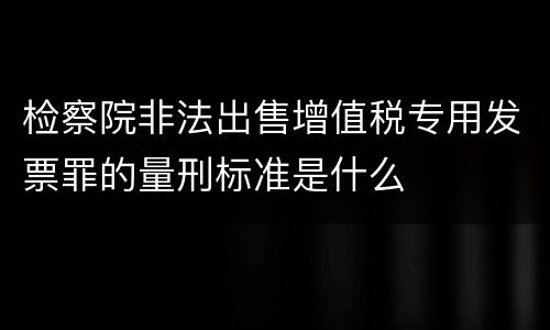 检察院非法出售增值税专用发票罪的量刑标准是什么