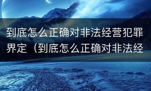 到底怎么正确对非法经营犯罪界定（到底怎么正确对非法经营犯罪界定的认定）