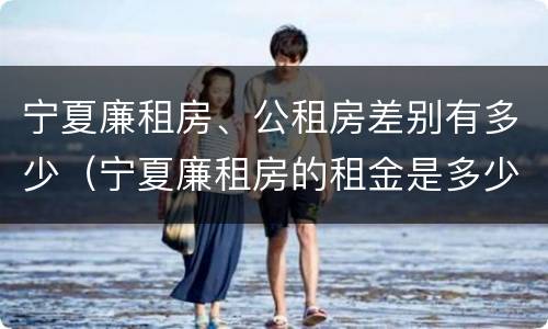 宁夏廉租房、公租房差别有多少（宁夏廉租房的租金是多少钱）
