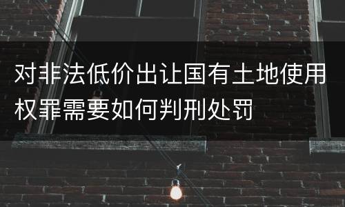 对非法低价出让国有土地使用权罪需要如何判刑处罚