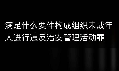 满足什么要件构成组织未成年人进行违反治安管理活动罪