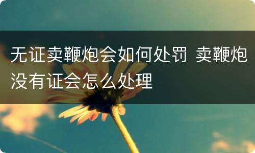 无证卖鞭炮会如何处罚 卖鞭炮没有证会怎么处理