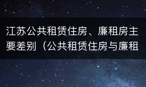 江苏公共租赁住房、廉租房主要差别（公共租赁住房与廉租房的区别）