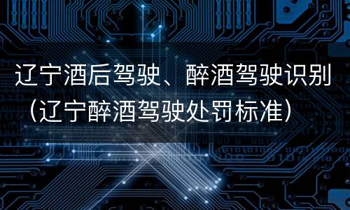 辽宁酒后驾驶、醉酒驾驶识别（辽宁醉酒驾驶处罚标准）