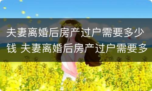 夫妻离婚后房产过户需要多少钱 夫妻离婚后房产过户需要多少钱费用