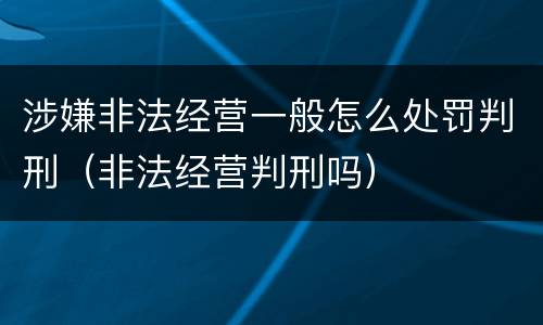 涉嫌非法经营一般怎么处罚判刑（非法经营判刑吗）