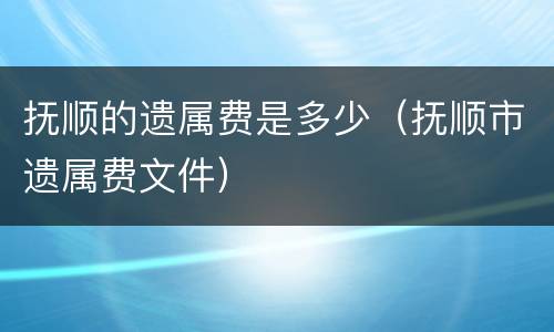 抚顺的遗属费是多少（抚顺市遗属费文件）