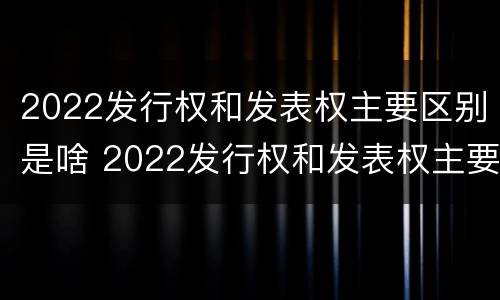 2022发行权和发表权主要区别是啥 2022发行权和发表权主要区别是啥呢