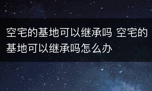 空宅的基地可以继承吗 空宅的基地可以继承吗怎么办