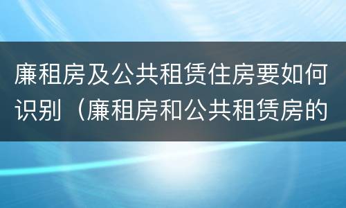 廉租房及公共租赁住房要如何识别（廉租房和公共租赁房的区别）