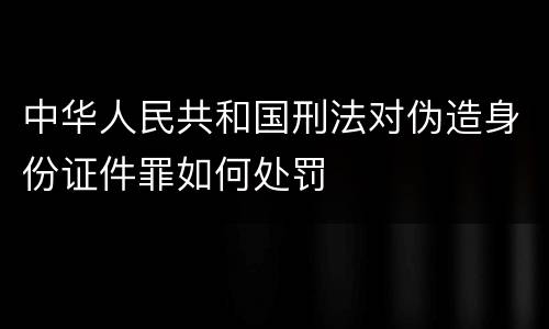 中华人民共和国刑法对伪造身份证件罪如何处罚