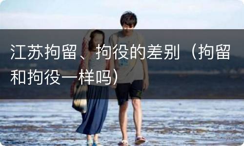 江苏拘留、拘役的差别（拘留和拘役一样吗）