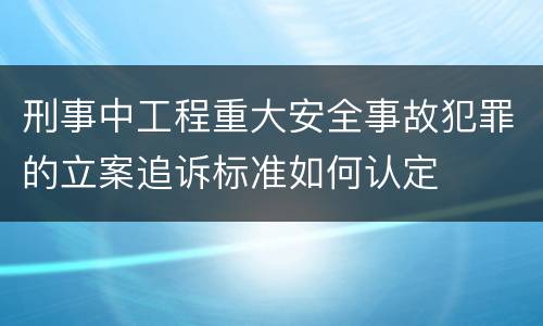 刑事中工程重大安全事故犯罪的立案追诉标准如何认定