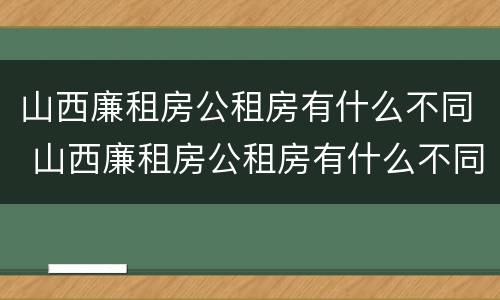 山西廉租房公租房有什么不同 山西廉租房公租房有什么不同之处