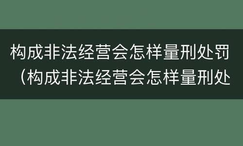 构成非法经营会怎样量刑处罚（构成非法经营会怎样量刑处罚呢）