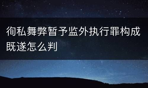 徇私舞弊暂予监外执行罪构成既遂怎么判