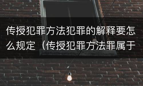 传授犯罪方法犯罪的解释要怎么规定（传授犯罪方法罪属于什么）