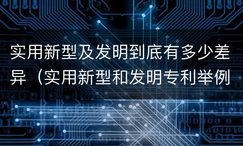 实用新型及发明到底有多少差异（实用新型和发明专利举例）