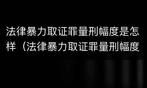法律暴力取证罪量刑幅度是怎样（法律暴力取证罪量刑幅度是怎样的）