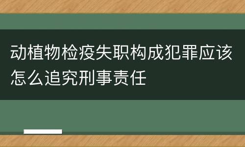动植物检疫失职构成犯罪应该怎么追究刑事责任