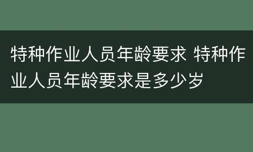 特种作业人员年龄要求 特种作业人员年龄要求是多少岁