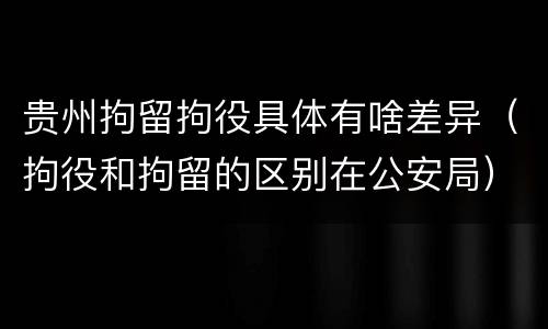 贵州拘留拘役具体有啥差异（拘役和拘留的区别在公安局）
