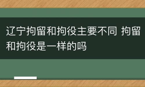 辽宁拘留和拘役主要不同 拘留和拘役是一样的吗