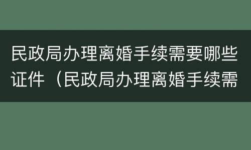 民政局办理离婚手续需要哪些证件（民政局办理离婚手续需要哪些证件及材料）