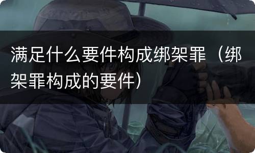 满足什么要件构成绑架罪（绑架罪构成的要件）