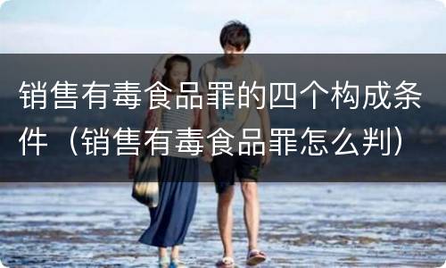 销售有毒食品罪的四个构成条件（销售有毒食品罪怎么判）
