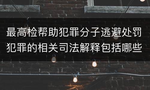 最高检帮助犯罪分子逃避处罚犯罪的相关司法解释包括哪些内容