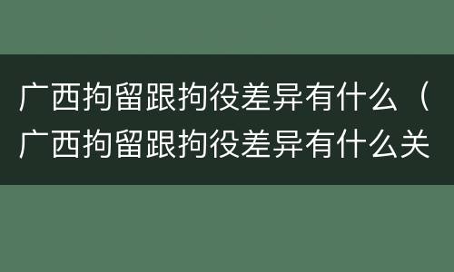 广西拘留跟拘役差异有什么（广西拘留跟拘役差异有什么关系）