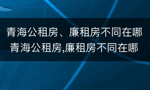 青海公租房、廉租房不同在哪 青海公租房,廉租房不同在哪里