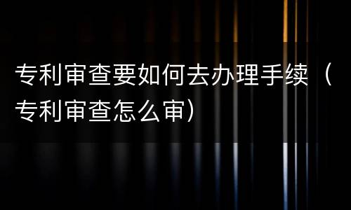 专利审查要如何去办理手续（专利审查怎么审）