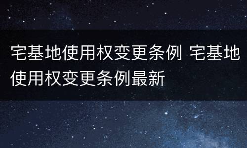 宅基地使用权变更条例 宅基地使用权变更条例最新