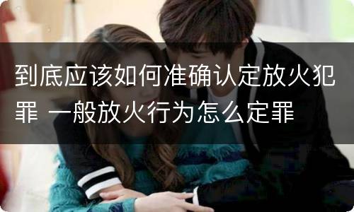 到底应该如何准确认定放火犯罪 一般放火行为怎么定罪