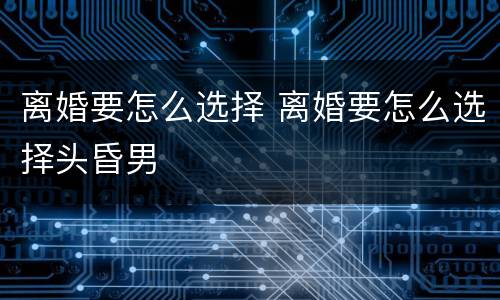 离婚要怎么选择 离婚要怎么选择头昏男