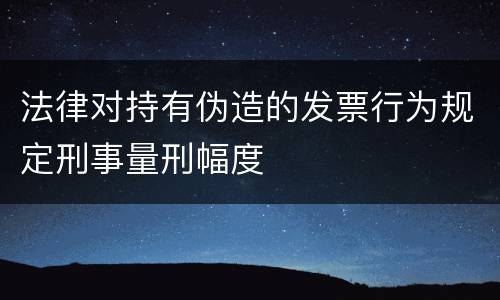 法律对持有伪造的发票行为规定刑事量刑幅度
