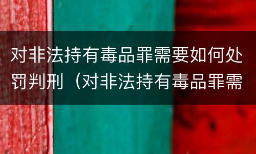 对非法持有毒品罪需要如何处罚判刑（对非法持有毒品罪需要如何处罚判刑吗）