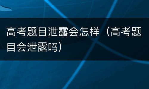 高考题目泄露会怎样（高考题目会泄露吗）