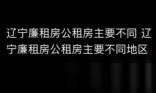 辽宁廉租房公租房主要不同 辽宁廉租房公租房主要不同地区