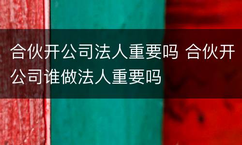 合伙开公司法人重要吗 合伙开公司谁做法人重要吗