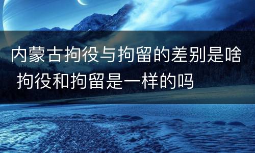 内蒙古拘役与拘留的差别是啥 拘役和拘留是一样的吗