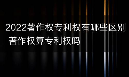 2022著作权专利权有哪些区别 著作权算专利权吗