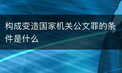 构成变造国家机关公文罪的条件是什么
