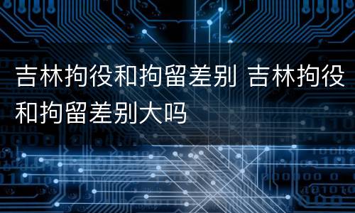 吉林拘役和拘留差别 吉林拘役和拘留差别大吗